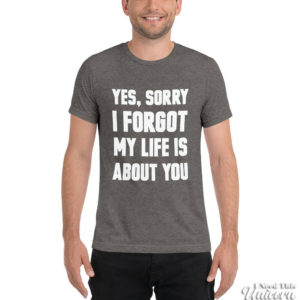 Yes Sorry I Forgot My Life Was About You tee